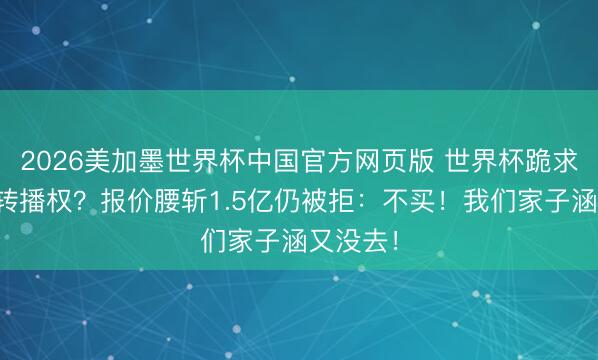 2026美加墨世界杯中国官方网页版 世界杯跪求中国买转播权？报价腰斩1.5亿仍被拒：不买！我们家子涵又没去！