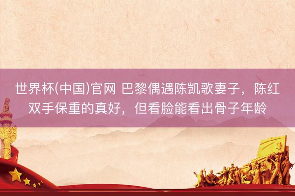 世界杯(中国)官网 巴黎偶遇陈凯歌妻子，陈红双手保重的真好，但看脸能看出骨子年龄