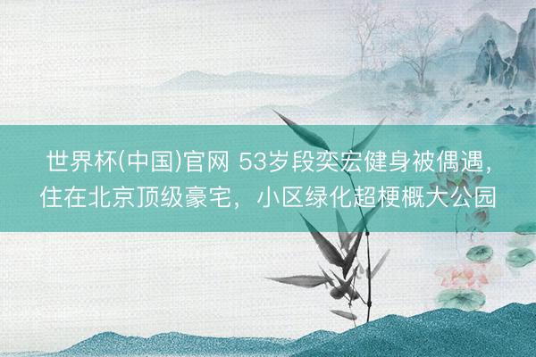 世界杯(中国)官网 53岁段奕宏健身被偶遇，住在北京顶级豪宅，小区绿化超梗概大公园
