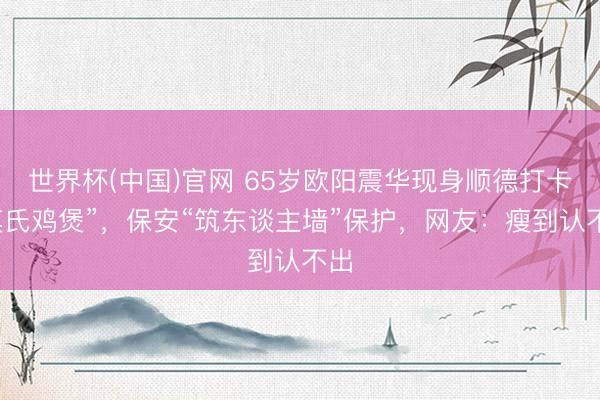 世界杯(中国)官网 65岁欧阳震华现身顺德打卡“莫氏鸡煲”,保安“筑东谈主墙”保护,网友:瘦到认不出