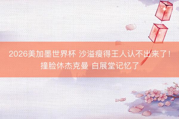 2026美加墨世界杯 沙溢瘦得王人认不出来了！撞脸休杰克曼 白展堂记忆了