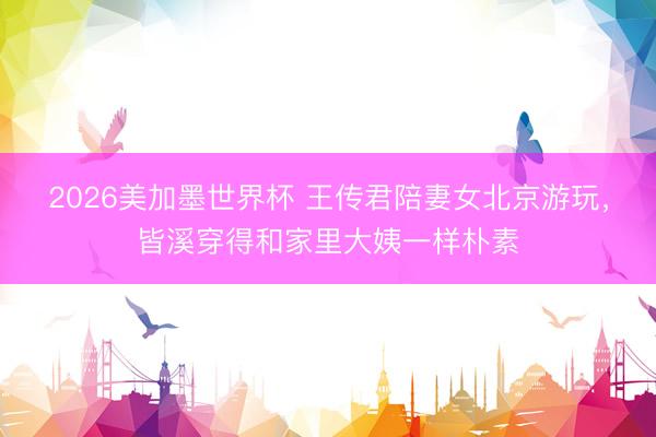 2026美加墨世界杯 王传君陪妻女北京游玩，皆溪穿得和家里大姨一样朴素