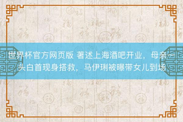世界杯官方网页版 著述上海酒吧开业，母亲一头白首现身搭救，马伊琍被曝带女儿到场
