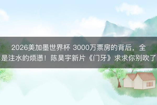 2026美加墨世界杯 3000万票房的背后,全是注水的烦懑!陈昊宇新片《门牙》求求你别吹了