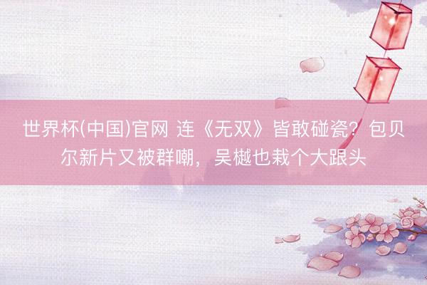 世界杯(中国)官网 连《无双》皆敢碰瓷？包贝尔新片又被群嘲，吴樾也栽个大跟头