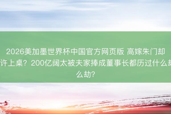 2026美加墨世界杯中国官方网页版 高嫁朱门却不许上桌？200亿阔太被夫家捧成董事长都历过什么劫？