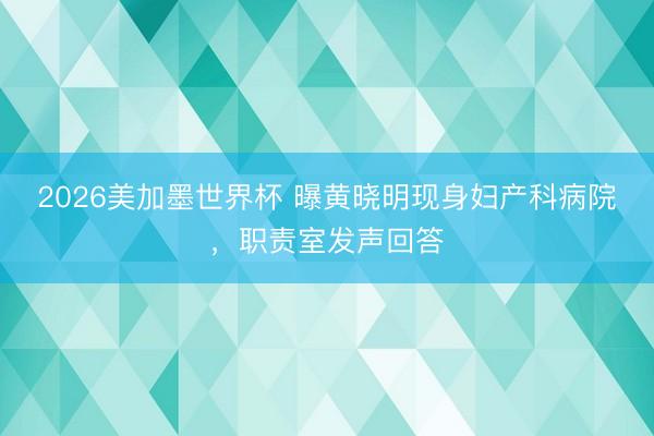 2026美加墨世界杯 曝黄晓明现身妇产科病院，职责室发声回答