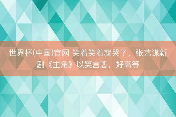 世界杯(中国)官网 笑着笑着就哭了，张艺谋新剧《主角》以笑言悲，好高等