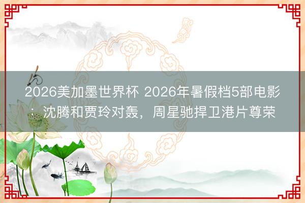 2026美加墨世界杯 2026年暑假档5部电影:沈腾和贾玲对轰,周星驰捍卫港片尊荣
