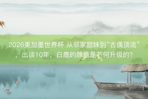 2026美加墨世界杯 从邻家甜妹到“古偶顶流”,出谈10年,白鹿的颜值是若何升级的?
