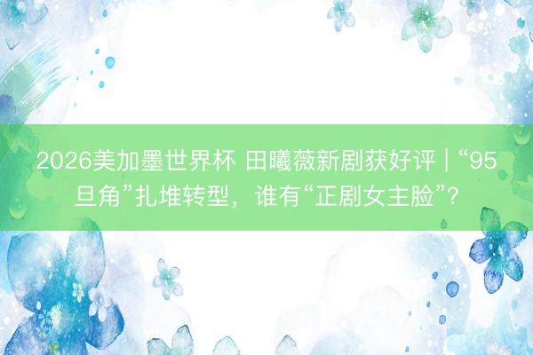 2026美加墨世界杯 田曦薇新剧获好评 | “95旦角”扎堆转型，谁有“正剧女主脸”？