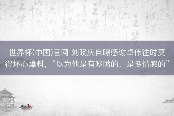 世界杯(中国)官网 刘晓庆自曝感谢卓伟往时莫得坏心爆料，“以为他是有吵嘴的，是多情感的”