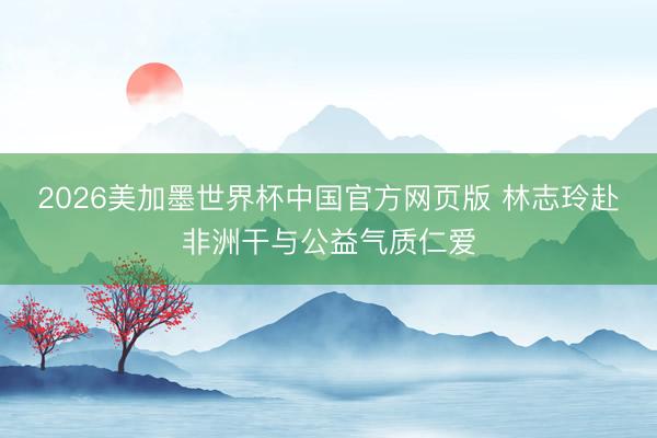 2026美加墨世界杯中国官方网页版 林志玲赴非洲干与公益气质仁爱