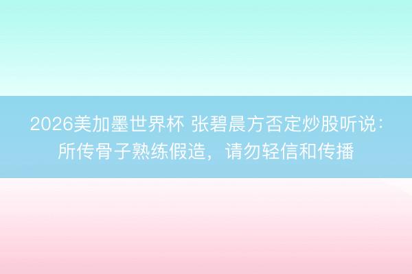 2026美加墨世界杯 张碧晨方否定炒股听说：所传骨子熟练假造，请勿轻信和传播