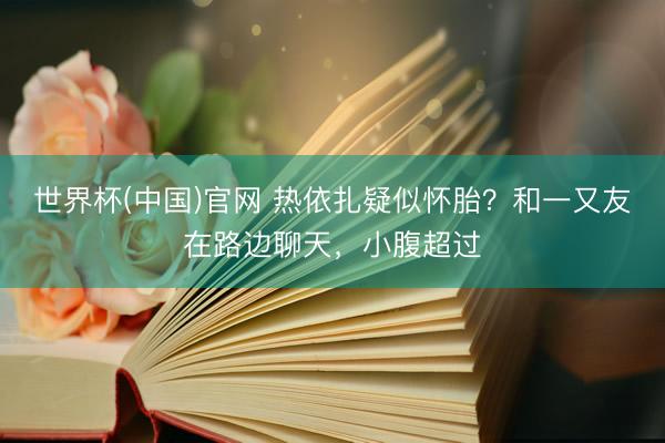世界杯(中国)官网 热依扎疑似怀胎?和一又友在路边聊天,小腹超过