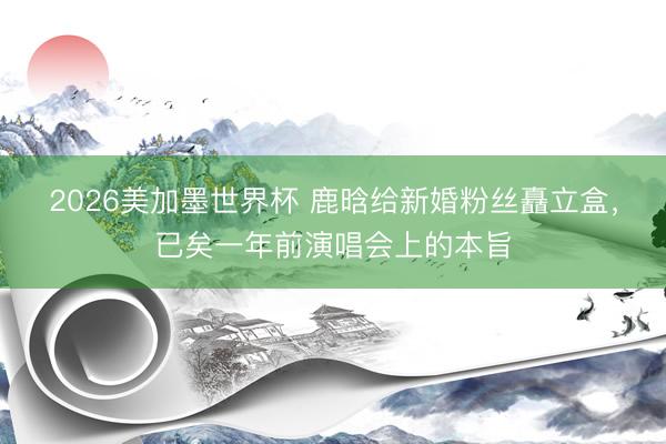 2026美加墨世界杯 鹿晗给新婚粉丝矗立盒，已矣一年前演唱会上的本旨
