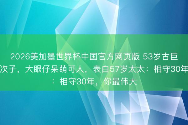 2026美加墨世界杯中国官方网页版 53岁古巨基首晒半岁次子，大眼仔呆萌可人，表白57岁太太：相守30年，你最伟大