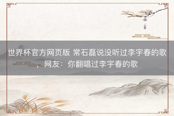 世界杯官方网页版 常石磊说没听过李宇春的歌，网友：你翻唱过李宇春的歌