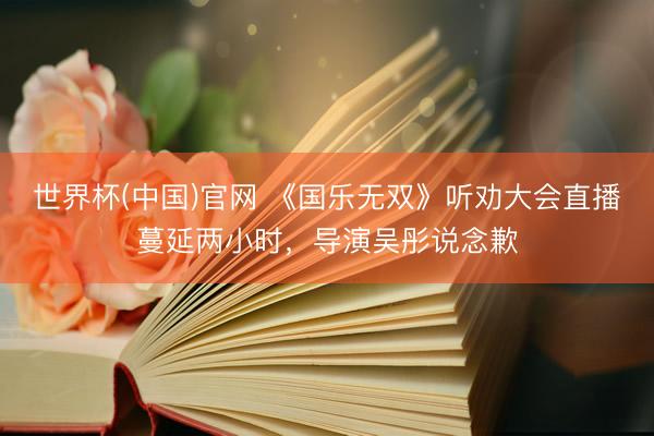 世界杯(中国)官网 《国乐无双》听劝大会直播蔓延两小时，导演吴彤说念歉