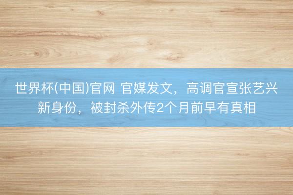 世界杯(中国)官网 官媒发文，高调官宣张艺兴新身份，被封杀外传2个月前早有真相