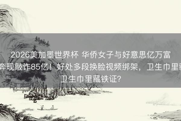 2026美加墨世界杯 华侨女子与好意思亿万富豪网恋奔现敲诈85亿！好处多段换脸视频绑架，卫生巾里藏铁证？