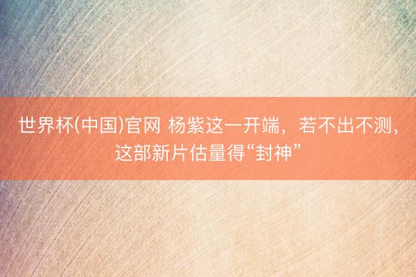 世界杯(中国)官网 杨紫这一开端，若不出不测，这部新片估量得“封神”