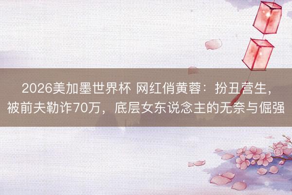 2026美加墨世界杯 网红俏黄蓉：扮丑营生，被前夫勒诈70万，底层女东说念主的无奈与倔强