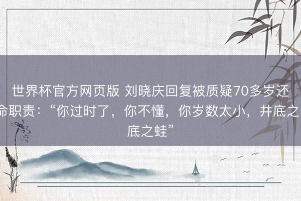 世界杯官方网页版 刘晓庆回复被质疑70多岁还拚命职责:“你过时了,你不懂,你岁数太小,井底之蛙”