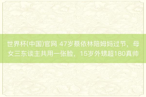 世界杯(中国)官网 47岁蔡依林陪姆妈过节，母女三东谈主共用一张脸，15岁外甥超180真帅