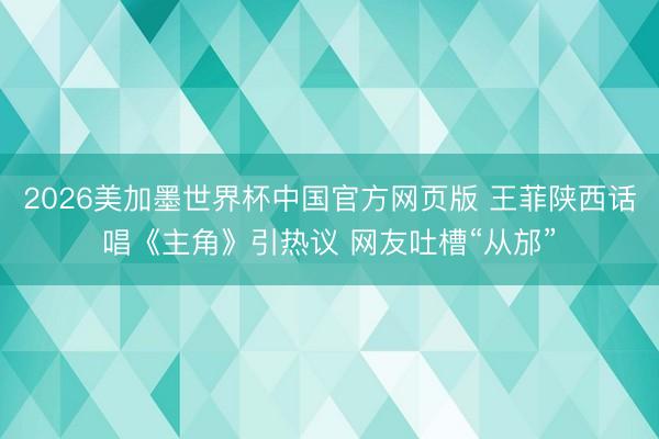 2026美加墨世界杯中国官方网页版 王菲陕西话唱《主角》引热议 网友吐槽“从邡”