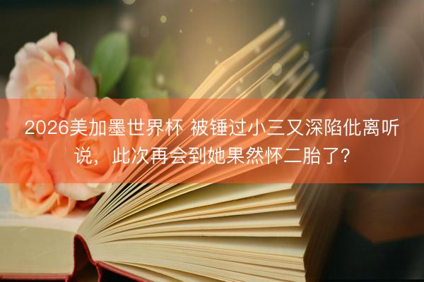 2026美加墨世界杯 被锤过小三又深陷仳离听说,此次再会到她果然怀二胎了?