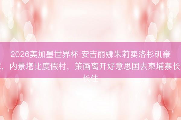 2026美加墨世界杯 安吉丽娜朱莉卖洛杉矶豪宅，内景堪比度假村，策画离开好意思国去柬埔寨长住