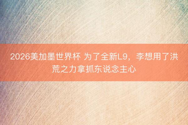 2026美加墨世界杯 为了全新L9，李想用了洪荒之力拿抓东说念主心