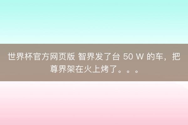 世界杯官方网页版 智界发了台 50 W 的车，把尊界架在火上烤了。。。