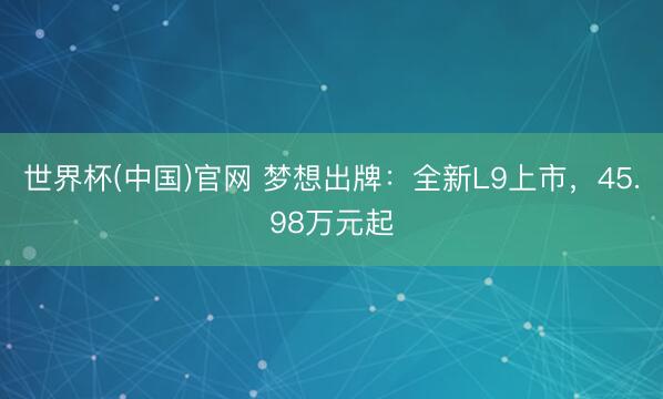 世界杯(中国)官网 梦想出牌：全新L9上市，45.98万元起
