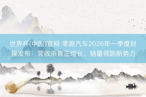 世界杯(中国)官网 零跑汽车2026年一季度财报发布：营收杀青正增长、销量领跑新势力