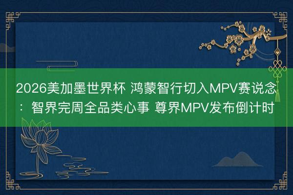 2026美加墨世界杯 鸿蒙智行切入MPV赛说念：智界完周全品类心事 尊界MPV发布倒计时