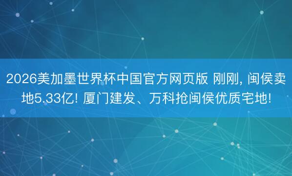 2026美加墨世界杯中国官方网页版 刚刚， 闽侯卖地5.33亿! 厦门建发、万科抢闽侯优质宅地!