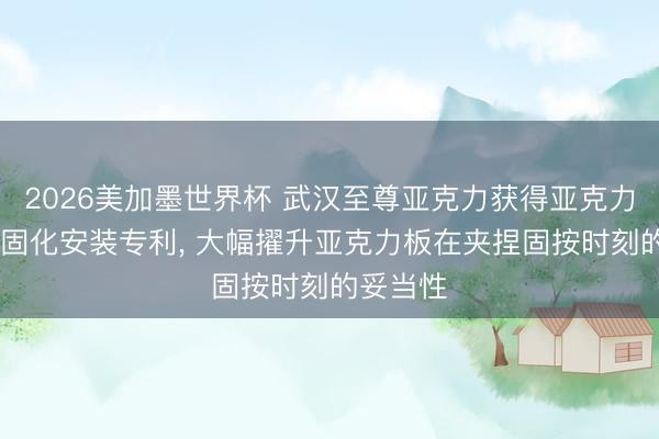 2026美加墨世界杯 武汉至尊亚克力获得亚克力贴合UV固化安装专利， 大幅擢升亚克力板在夹捏固按时刻的妥当性