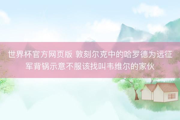世界杯官方网页版 敦刻尔克中的哈罗德为远征军背锅示意不服该找叫韦维尔的家伙