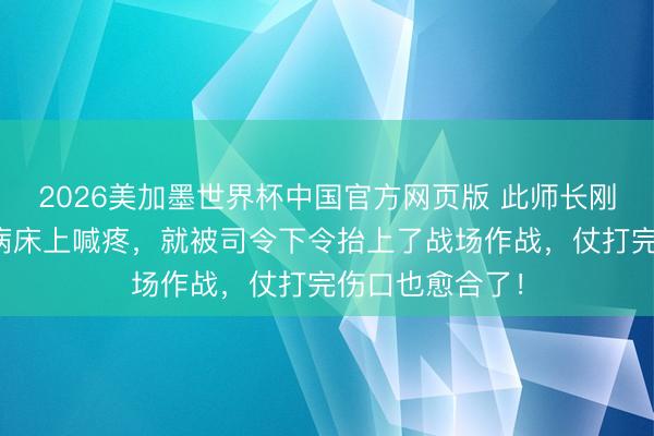 2026美加墨世界杯中国官方网页版 此师长刚动完手术还在病床上喊疼，就被司令下令抬上了战场作战，仗打完伤口也愈合了！