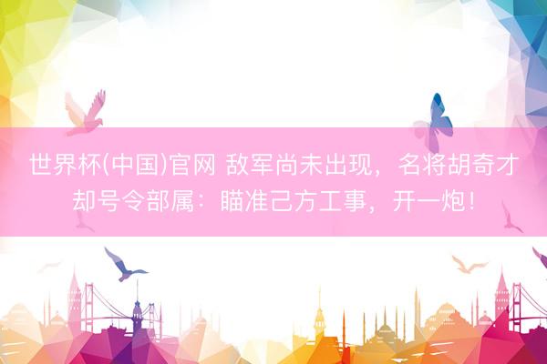 世界杯(中国)官网 敌军尚未出现，名将胡奇才却号令部属：瞄准己方工事，开一炮！