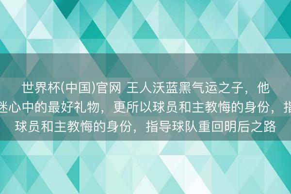 世界杯(中国)官网 王人沃蓝黑气运之子，他不仅是本赛季国米球迷心中的最好礼物，更所以球员和主教悔的身份，指导球队重回明后之路