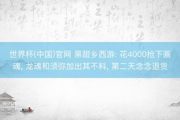 世界杯(中国)官网 黑甜乡西游: 花4000抢下画魂， 龙魂和须弥加出其不料， 第二天念念退货