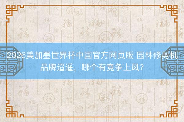2026美加墨世界杯中国官方网页版 园林修剪机品牌迢遥，哪个有竞争上风？