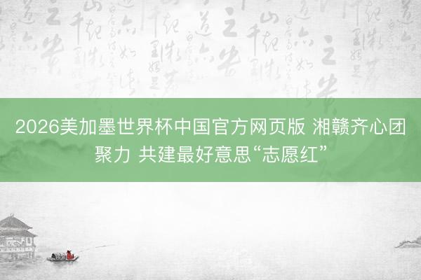 2026美加墨世界杯中国官方网页版 湘赣齐心团聚力 共建最好意思“志愿红”
