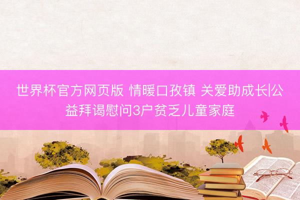 世界杯官方网页版 情暖口孜镇 关爱助成长|公益拜谒慰问3户贫乏儿童家庭