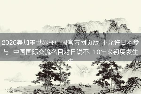 2026美加墨世界杯中国官方网页版 不允许日本参与， 中国国际交流名目对日说不， 10年来初度发生