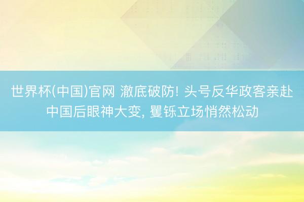 世界杯(中国)官网 澈底破防! 头号反华政客亲赴中国后眼神大变， 矍铄立场悄然松动