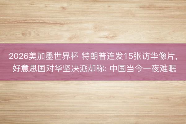 2026美加墨世界杯 特朗普连发15张访华像片， 好意思国对华坚决派却称: 中国当今一夜难眠